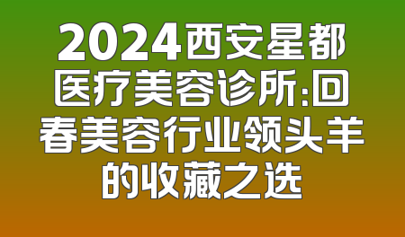 2024西安星都医疗美容诊所：回春美容行业领头羊的收藏之选