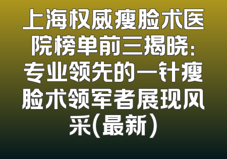 上海权威瘦脸术医院榜单前三揭晓：专业领先的一针瘦脸术领军者展现风采（最新）