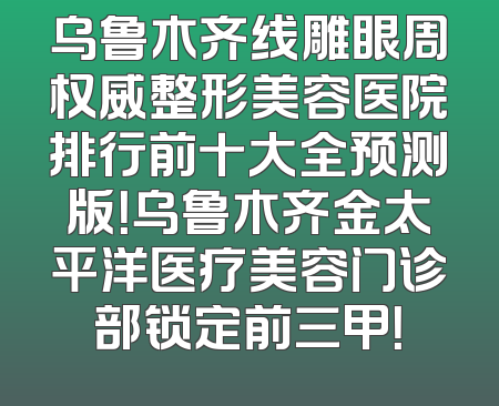 乌鲁木齐线雕眼周权威整形美容医院排行前十大全预测版！乌鲁木齐金太平洋医疗美容门诊部锁定前三甲！
