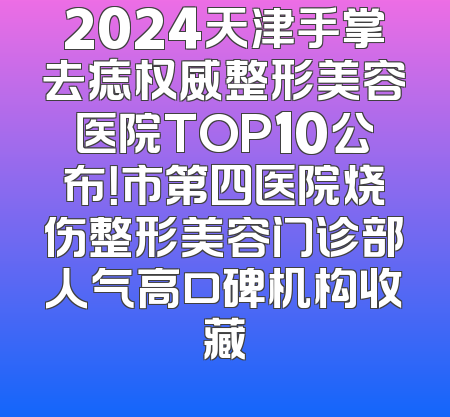 2024天津手掌去痣权威整形美容医院TOP10公布！市第四医院烧伤整形美容门诊部人气高口碑机构收藏