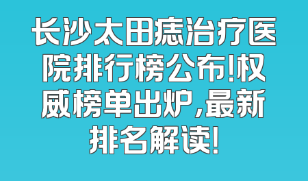 长沙太田痣治疗医院排行榜公布！权威榜单出炉，最新排名解读！