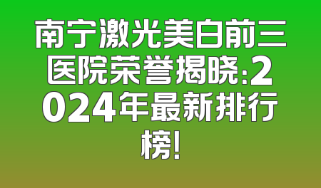 南宁激光美白前三医院荣誉揭晓：2024年最新排行榜！