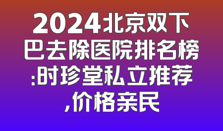 2024北京双下巴去除医院排名榜：时珍堂私立推荐，价格亲民