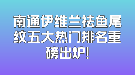 南通伊维兰祛鱼尾纹五大热门排名重磅出炉！