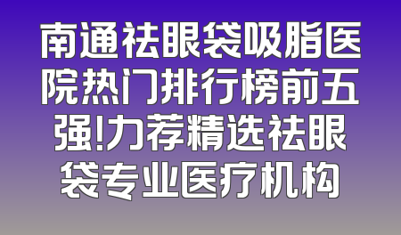 南通祛眼袋吸脂医院热门排行榜前五强！力荐精选祛眼袋专业医疗机构