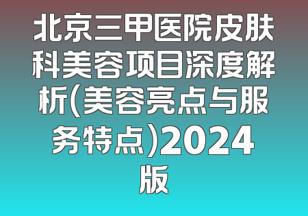 北京三甲医院皮肤科美容项目深度解析（美容亮点与服务特点）2024版