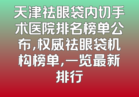 天津祛眼袋内切手术医院排名榜单公布，权威祛眼袋机构榜单，一览最新排行