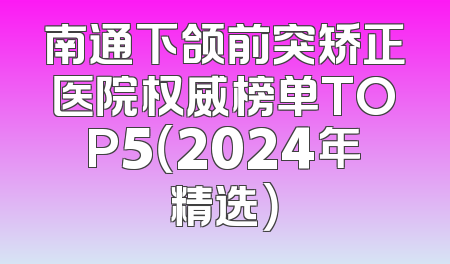 南通下颌前突矫正医院权威榜单TOP5（2024年精选）