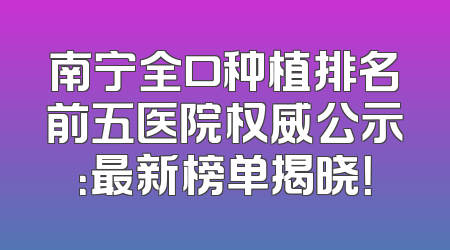 南宁全口种植排名前五医院权威公示：最新榜单揭晓！