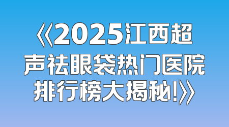 《2025江西超声祛眼袋热门医院排行榜大揭秘！》