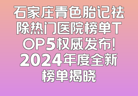 石家庄青色胎记祛除热门医院榜单TOP5权威发布！2024年度全新榜单揭晓