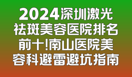 2024深圳激光祛斑美容医院排名前十！南山医院美容科避雷避坑指南