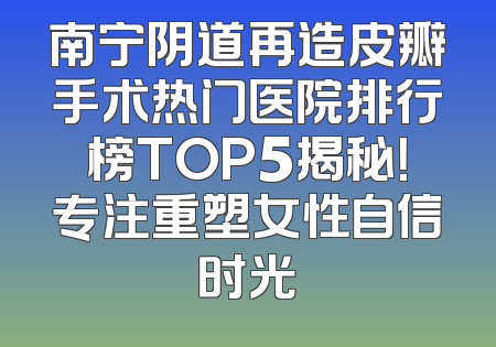 南宁阴道再造皮瓣手术热门医院排行榜TOP5揭秘！专注重塑女性自信时光