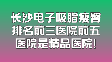 长沙电子吸脂瘦臀排名前三医院前五医院是精品医院!
