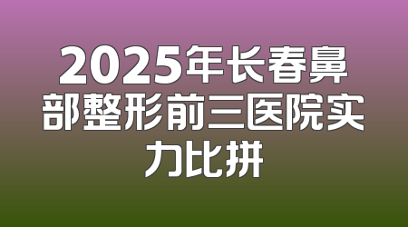 2025年长春鼻部整形前三医院实力比拼