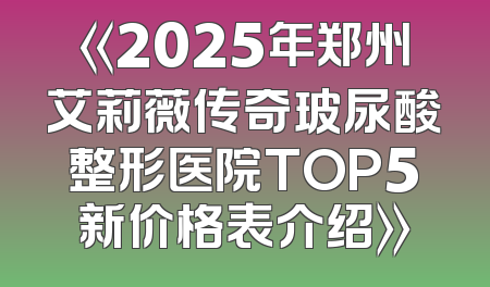 《2025年郑州艾莉薇传奇玻尿酸整形医院TOP5新价格表介绍》