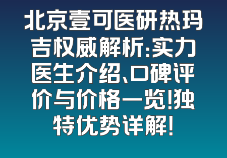 北京壹可医研热玛吉权威解析：实力医生介绍、口碑评价与价格一览！独特优势详解！