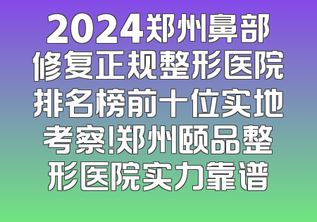 2024郑州鼻部修复正规整形医院排名榜前十位实地考察！郑州颐品整形医院实力靠谱