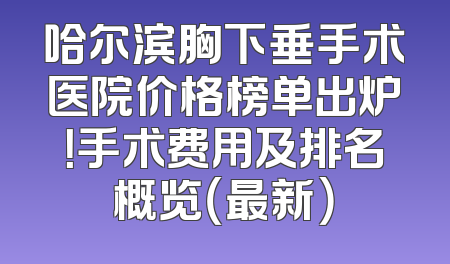 哈尔滨胸下垂手术医院价格榜单出炉！手术费用及排名概览（最新）
