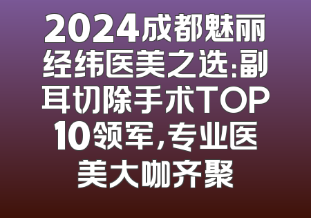 2024成都魅丽经纬医美之选：副耳切除手术TOP10领军，专业医美大咖齐聚