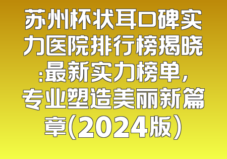 苏州杯状耳口碑实力医院排行榜揭晓：最新实力榜单，专业塑造美丽新篇章（2024版）