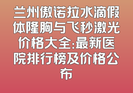 兰州傲诺拉水滴假体隆胸与飞秒激光价格大全：最新医院排行榜及价格公布
