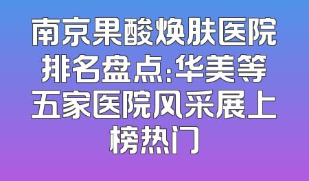南京果酸焕肤医院排名盘点：华美等五家医院风采展上榜热门