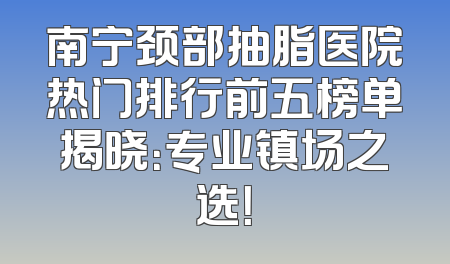 南宁颈部抽脂医院热门排行前五榜单揭晓：专业镇场之选！