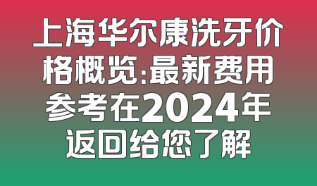 上海华尔康洗牙价格概览：最新费用参考在2024年返回给您了解