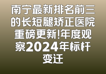 南宁最新排名前三的长短腿矫正医院重磅更新！年度观察2024年标杆变迁