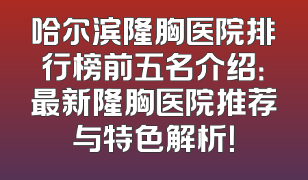 哈尔滨隆胸医院排行榜前五名介绍：最新隆胸医院推荐与特色解析！