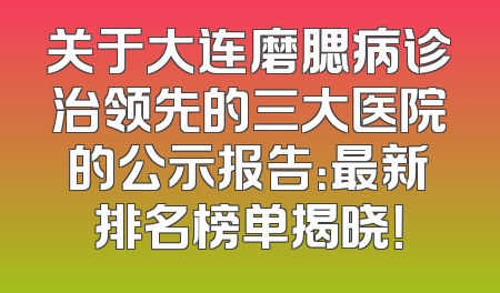 关于大连磨腮病诊治领先的三大医院的公示报告：最新排名榜单揭晓！