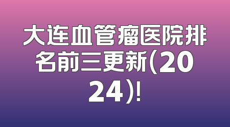 大连血管瘤医院排名前三更新（2024）！