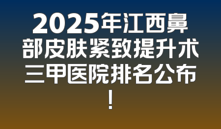 2025年江西鼻部皮肤紧致提升术三甲医院排名公布！