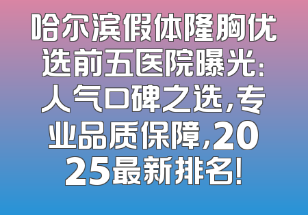 哈尔滨假体隆胸优选前五医院曝光：人气口碑之选，专业品质保障，2025最新排名！
