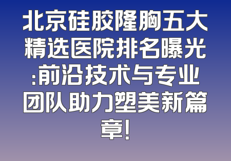 北京硅胶隆胸五大精选医院排名曝光：前沿技术与专业团队助力塑美新篇章！