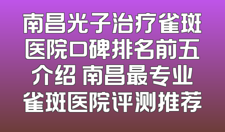 南昌光子治疗雀斑医院口碑排名前五介绍 南昌最专业雀斑医院评测推荐