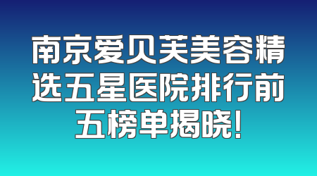 南京爱贝芙美容精选五星医院排行前五榜单揭晓！