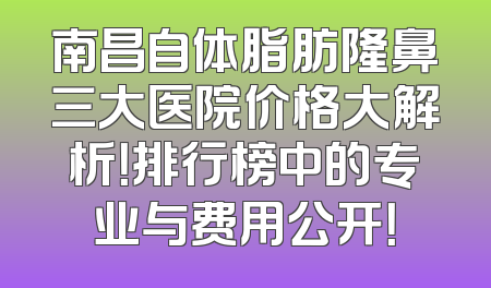 南昌自体脂肪隆鼻三大医院价格大解析！排行榜中的专业与费用公开！