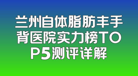 兰州自体脂肪丰手背医院实力榜TOP5测评详解