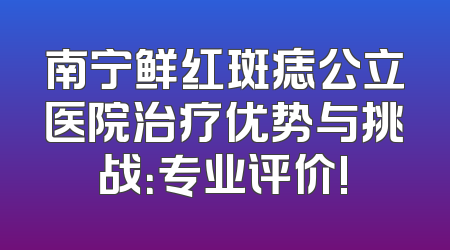 南宁鲜红斑痣公立医院治疗优势与挑战：专业评价!