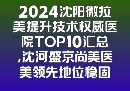 2024沈阳微拉美提升技术权威医院TOP10汇总，沈河盛京尚美医美领先地位稳固