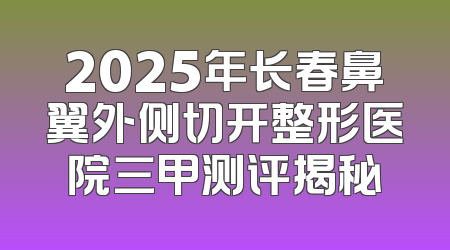 2025年长春鼻翼外侧切开整形医院三甲测评揭秘