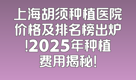 上海胡须种植医院价格及排名榜出炉！2025年种植费用揭秘！