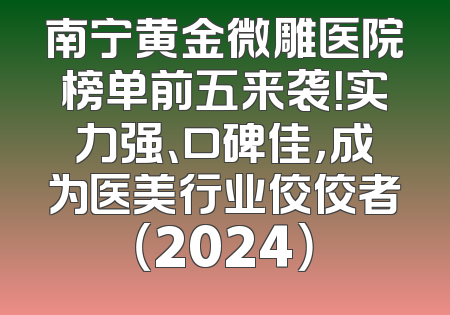 南宁黄金微雕医院榜单前五来袭！实力强、口碑佳，成为医美行业佼佼者（2024）