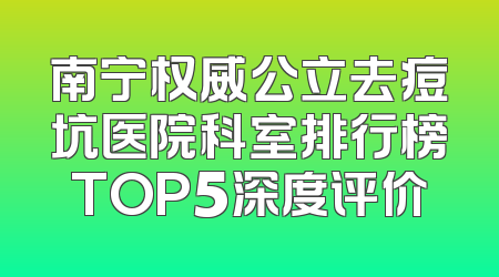 南宁权威公立去痘坑医院科室排行榜TOP5深度评价