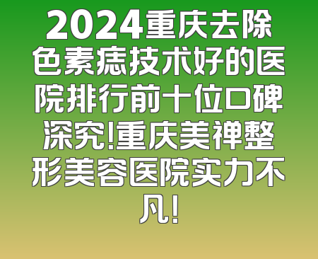 2024重庆去除色素痣技术好的医院排行前十位口碑深究！重庆美禅整形美容医院实力不凡！