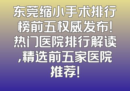 东莞缩小手术排行榜前五权威发布！热门医院排行解读，精选前五家医院推荐！