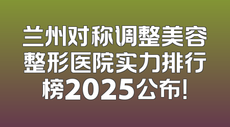 兰州对称调整美容整形医院实力排行榜2025公布！