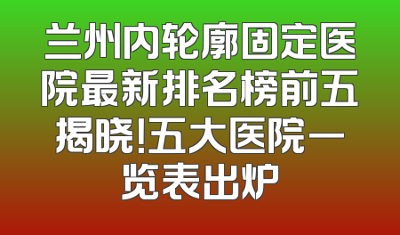 兰州内轮廓固定医院最新排名榜前五揭晓！五大医院一览表出炉